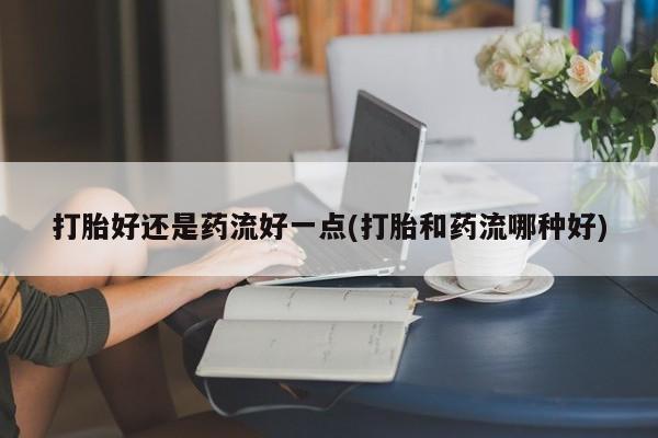 怀孕个月能用流产药吗打胎好还是药流好一点(打胎和药流哪种好)