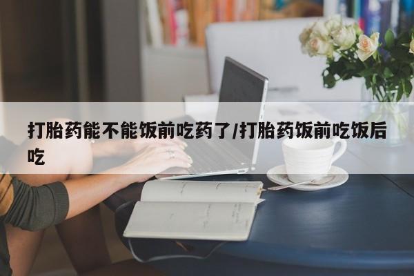 怀孕个月能用流产药吗打胎药能不能饭前吃药了/打胎药饭前吃饭后吃
