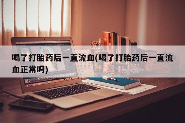 怀孕个月能用流产药吗喝了打胎药后一直流血(喝了打胎药后一直流血正常吗)