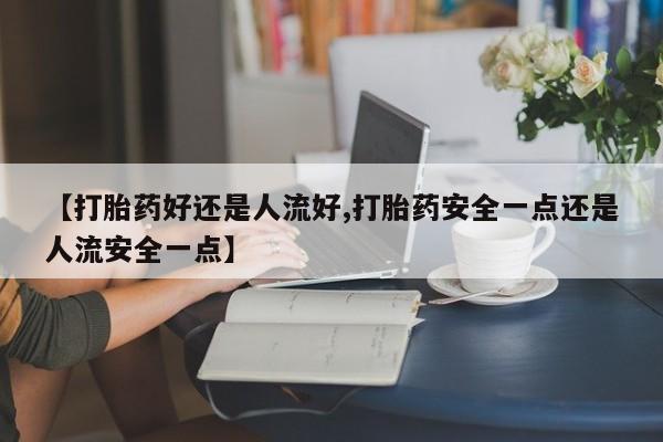 怀孕个月能用流产药吗【打胎药好还是人流好,打胎药安全一点还是人流安全一点】