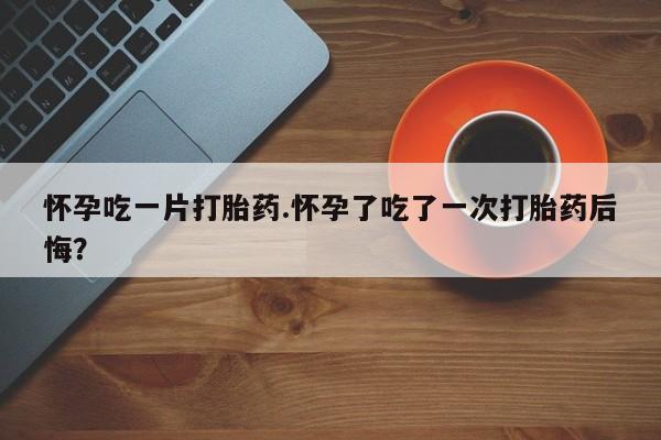 怀孕个月能用流产药吗怀孕吃一片打胎药.怀孕了吃了一次打胎药后悔？