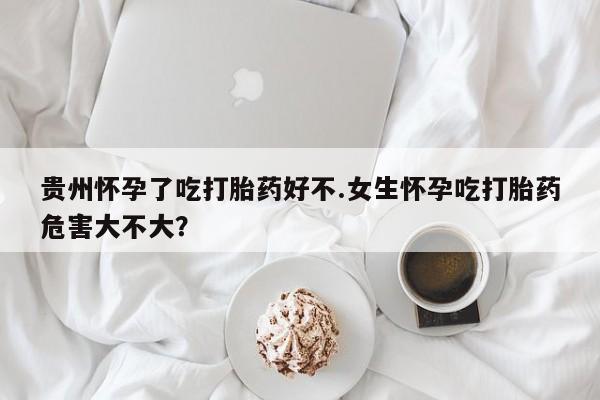 怀孕个月能用流产药吗贵州怀孕了吃打胎药好不.女生怀孕吃打胎药危害大不大？