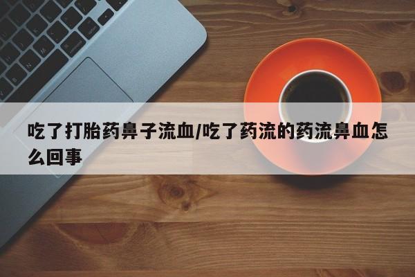 怀孕个月能用流产药吗吃了打胎药鼻子流血/吃了药流的药流鼻血怎么回事