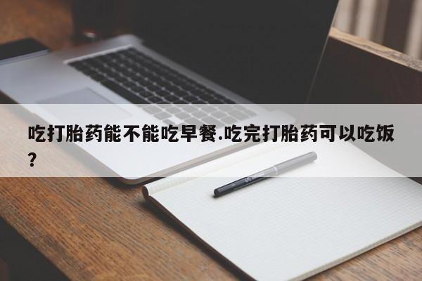 怀孕个月能用流产药吗吃打胎药能不能吃早餐.吃完打胎药可以吃饭？