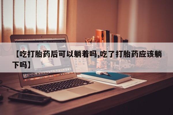 怀孕个月能用流产药吗【吃打胎药后可以躺着吗,吃了打胎药应该躺下吗】