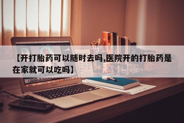 怀孕个月能用流产药吗【开打胎药可以随时去吗,医院开的打胎药是在家就可以吃吗】
