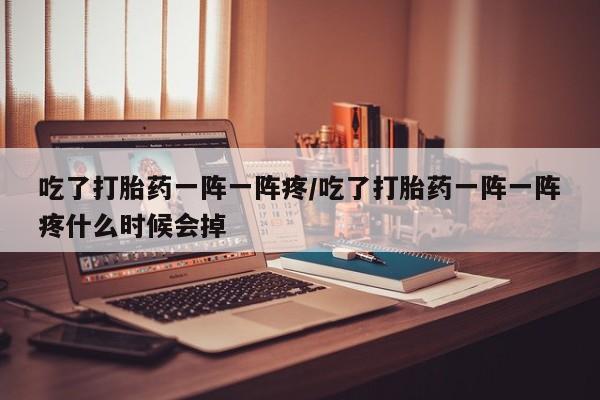 怀孕个月能用流产药吗吃了打胎药一阵一阵疼/吃了打胎药一阵一阵疼什么时候会掉