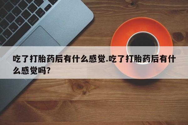 怀孕个月能用流产药吗吃了打胎药后有什么感觉.吃了打胎药后有什么感觉吗？