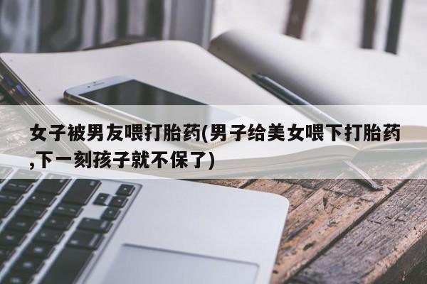 怀孕个月能用流产药吗女子被男友喂打胎药(男子给美女喂下打胎药,下一刻孩子就不保了)