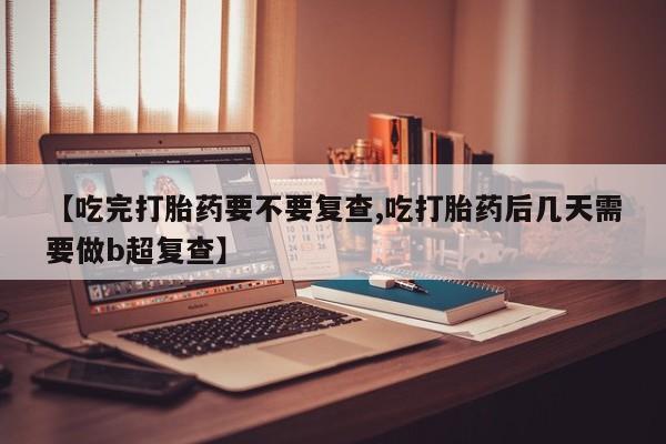 怀孕个月能用流产药吗【吃完打胎药要不要复查,吃打胎药后几天需要做b超复查】