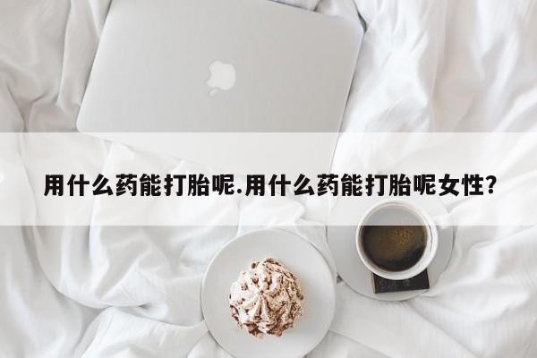 怀孕个月能用流产药吗用什么药能打胎呢.用什么药能打胎呢女性？