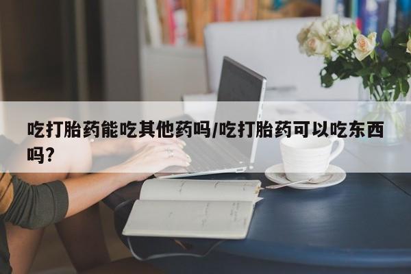 怀孕个月能用流产药吗吃打胎药能吃其他药吗/吃打胎药可以吃东西吗?