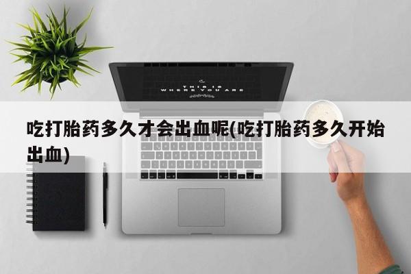 怀孕个月能用流产药吗吃打胎药多久才会出血呢(吃打胎药多久开始出血)