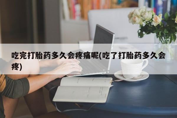 怀孕个月能用流产药吗吃完打胎药多久会疼痛呢(吃了打胎药多久会疼)