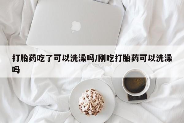 怀孕个月能用流产药吗打胎药吃了可以洗澡吗/刚吃打胎药可以洗澡吗