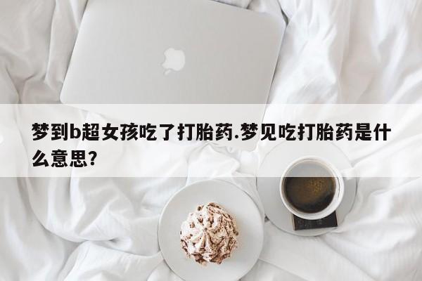 怀孕个月能用流产药吗梦到b超女孩吃了打胎药.梦见吃打胎药是什么意思？