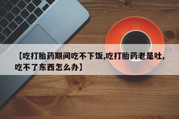 怀孕个月能用流产药吗【吃打胎药期间吃不下饭,吃打胎药老是吐,吃不了东西怎么办】