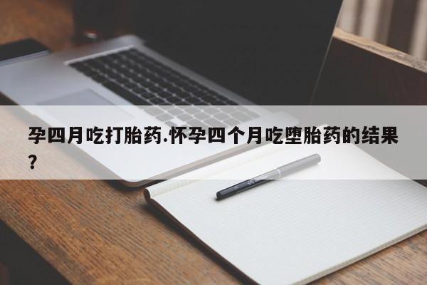 怀孕个月能用流产药吗孕四月吃打胎药.怀孕四个月吃堕胎药的结果？