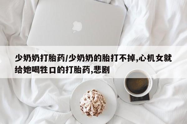 怀孕个月能用流产药吗少奶奶打胎药/少奶奶的胎打不掉,心机女就给她喝牲口的打胎药,悲剧