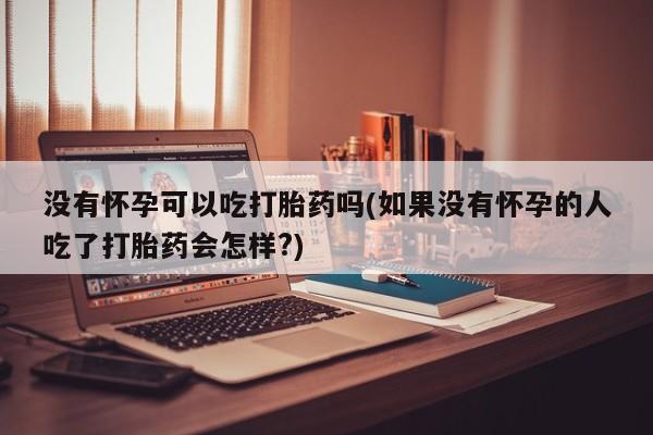 怀孕个月能用流产药吗没有怀孕可以吃打胎药吗(如果没有怀孕的人吃了打胎药会怎样?)