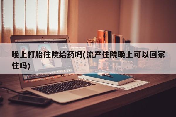 怀孕个月能用流产药吗晚上打胎住院给药吗(流产住院晚上可以回家住吗)