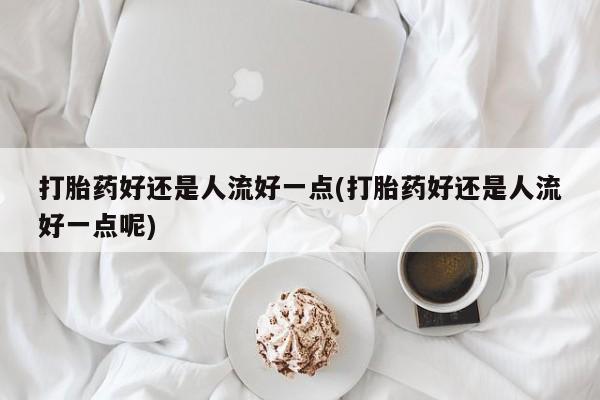 怀孕个月能用流产药吗打胎药好还是人流好一点(打胎药好还是人流好一点呢)