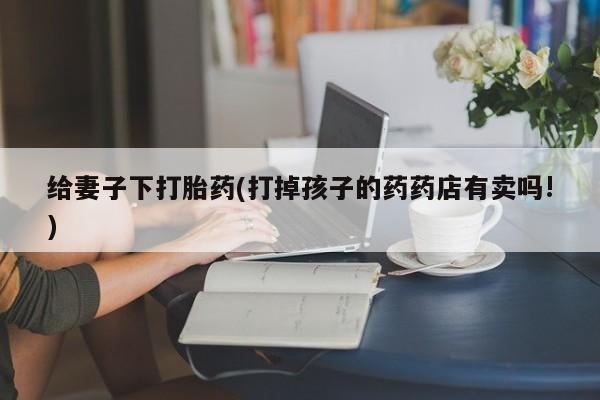 怀孕个月能用流产药吗给妻子下打胎药(打掉孩子的药药店有卖吗!)