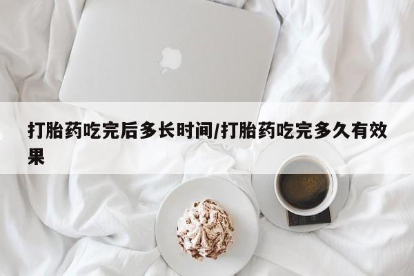怀孕个月能用流产药吗打胎药吃完后多长时间/打胎药吃完多久有效果