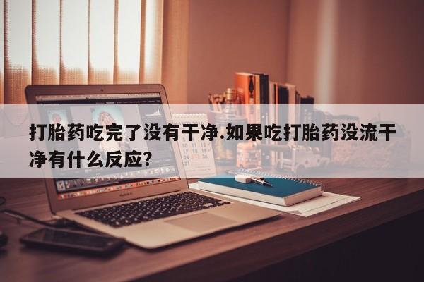 怀孕个月能用流产药吗打胎药吃完了没有干净.如果吃打胎药没流干净有什么反应？