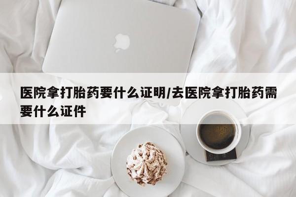 怀孕个月能用流产药吗医院拿打胎药要什么证明/去医院拿打胎药需要什么证件