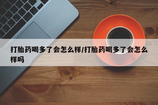 怀孕个月能用流产药吗打胎药喝多了会怎么样/打胎药喝多了会怎么样吗