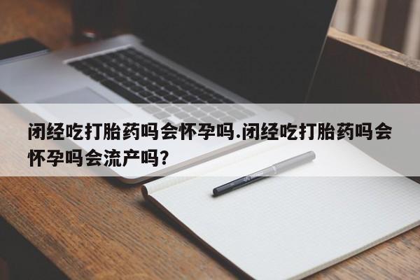 怀孕个月能用流产药吗闭经吃打胎药吗会怀孕吗.闭经吃打胎药吗会怀孕吗会流产吗？