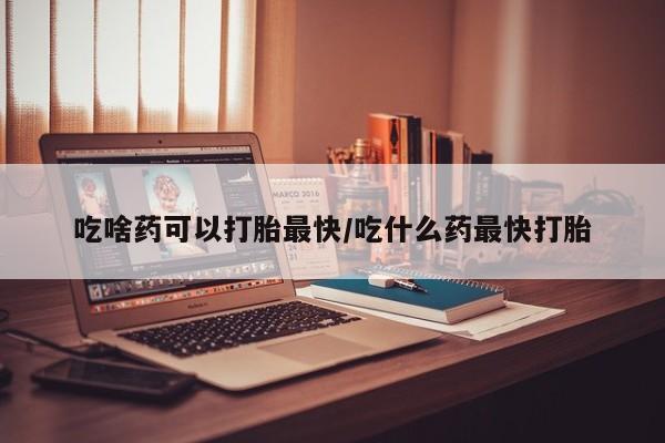 怀孕个月能用流产药吗吃啥药可以打胎最快/吃什么药最快打胎