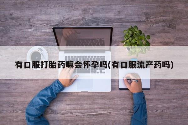 怀孕个月能用流产药吗有口服打胎药嘛会怀孕吗(有口服流产药吗)