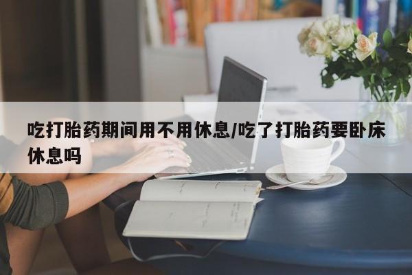 怀孕个月能用流产药吗吃打胎药期间用不用休息/吃了打胎药要卧床休息吗