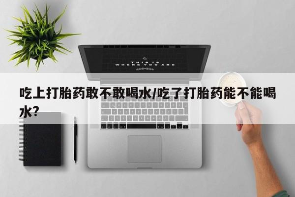 怀孕个月能用流产药吗吃上打胎药敢不敢喝水/吃了打胎药能不能喝水?