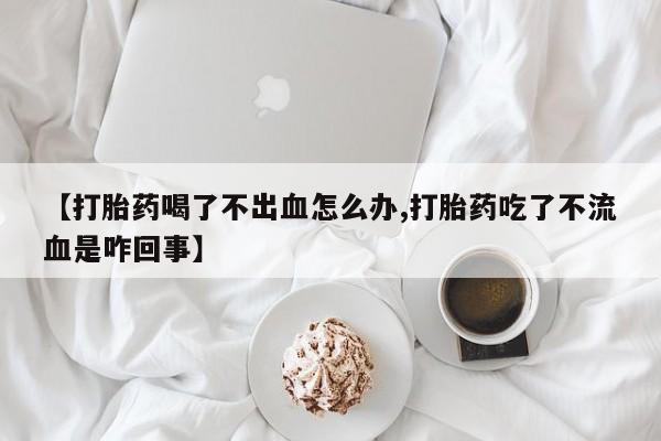 怀孕个月能用流产药吗【打胎药喝了不出血怎么办,打胎药吃了不流血是咋回事】