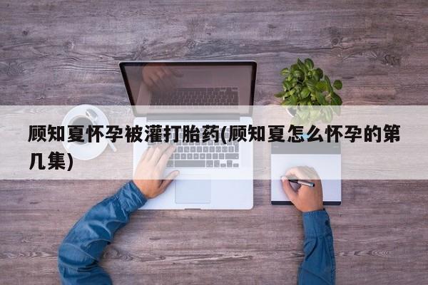 怀孕个月能用流产药吗顾知夏怀孕被灌打胎药(顾知夏怎么怀孕的第几集)