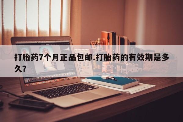 怀孕个月能用流产药吗打胎药7个月正品包邮.打胎药的有效期是多久？