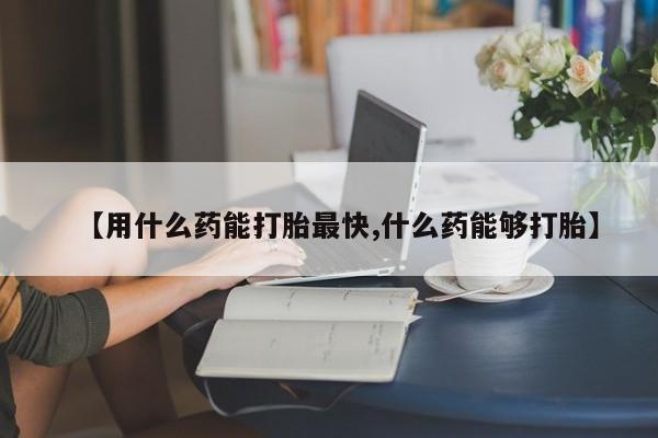 怀孕个月能用流产药吗【用什么药能打胎最快,什么药能够打胎】