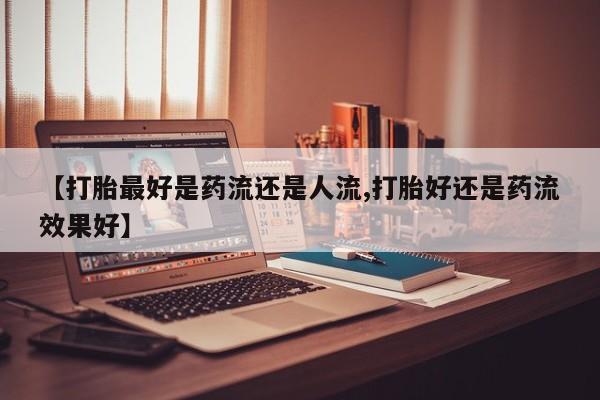 怀孕个月能用流产药吗【打胎最好是药流还是人流,打胎好还是药流效果好】