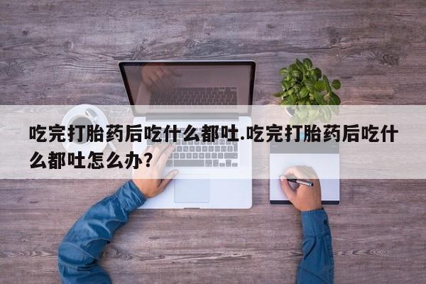 怀孕个月能用流产药吗吃完打胎药后吃什么都吐.吃完打胎药后吃什么都吐怎么办？