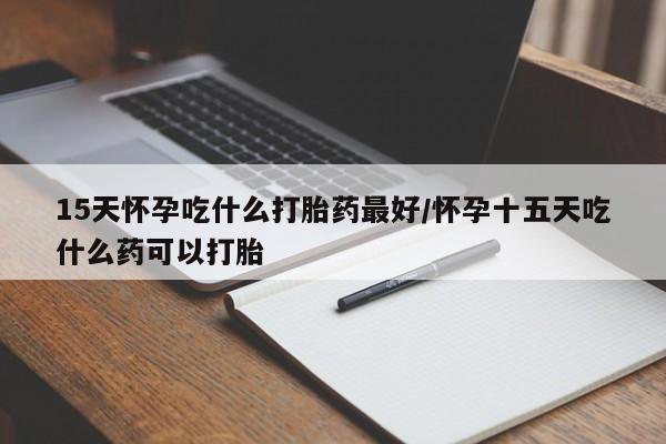 怀孕个月能用流产药吗15天怀孕吃什么打胎药最好/怀孕十五天吃什么药可以打胎