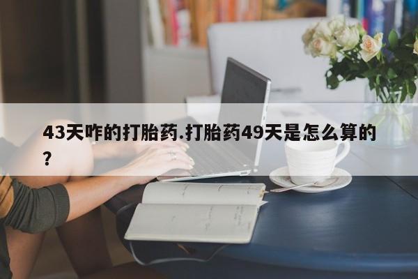 怀孕个月能用流产药吗43天咋的打胎药.打胎药49天是怎么算的？