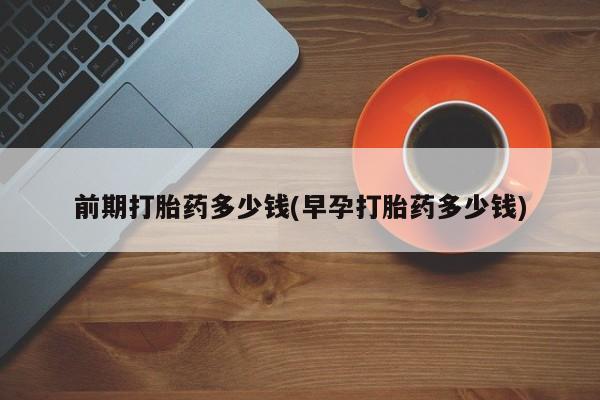 怀孕个月能用流产药吗前期打胎药多少钱(早孕打胎药多少钱)