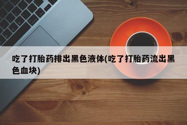 怀孕个月能用流产药吗吃了打胎药排出黑色液体(吃了打胎药流出黑色血块)