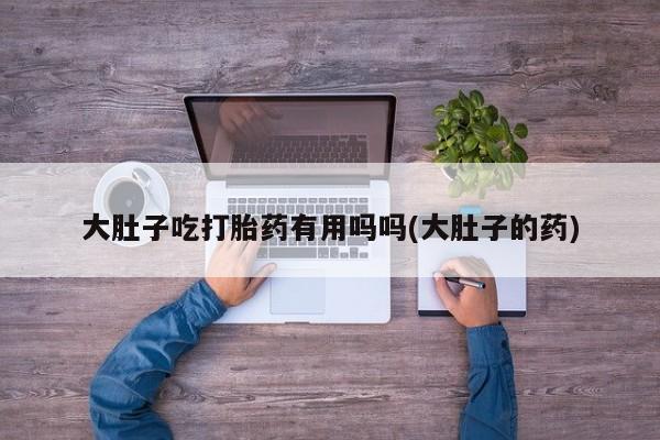 怀孕个月能用流产药吗大肚子吃打胎药有用吗吗(大肚子的药)