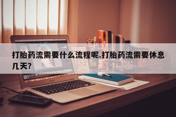 怀孕个月能用流产药吗打胎药流需要什么流程呢.打胎药流需要休息几天？