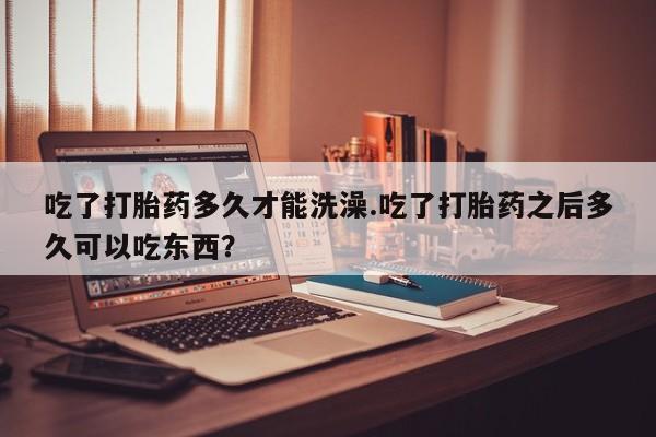 怀孕个月能用流产药吗吃了打胎药多久才能洗澡.吃了打胎药之后多久可以吃东西？