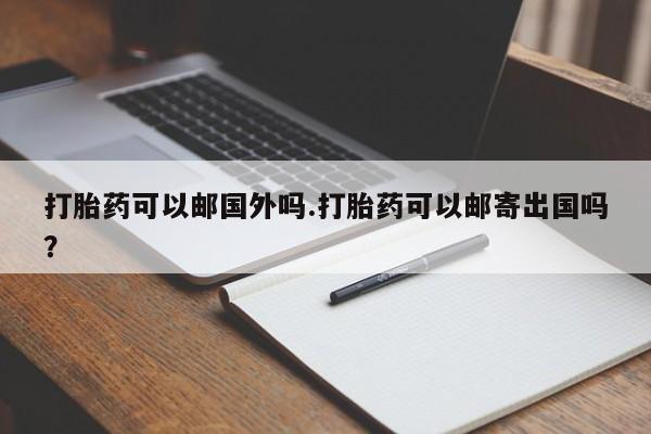 怀孕个月能用流产药吗打胎药可以邮国外吗.打胎药可以邮寄出国吗？